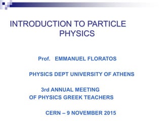 INTRODUCTION TO PARTICLE
PHYSICS
Prof. EMMANUEL FLORATOS
PHYSICS DEPT UNIVERSITY OF ATHENS
3rd ANNUAL MEETING
OF PHYSICS GREEK TEACHERS
CERN – 9 NOVEMBER 2015
 