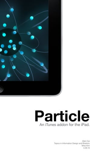 Particle
An iTunes addon for the iPad.



                                        Allen Cai
        Topics in Information Design and Rhetoric
                                        Miso Kim
                                          4.28.10
 
