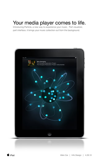 Your media player comes to life.
  Introducing Particle, a new way to experience your music. Part visualizer,
  part interface, it brings your music collection out from the background.




                           Miss Shanghai
                           The Shanghai Restoration Project
                           The Shanghai Restoration Project: Instrumentals




iPad                                                              Allen Cai | Info Design | 4.28.10
 