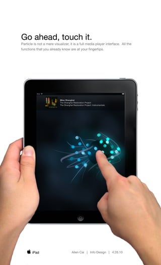 Go ahead, touch it.
Particle is not a mere visualizer, it is a full media player interface. All the
functions that you already know are at your ﬁngertips.




                           Miss Shanghai
                           The Shanghai Restoration Project
                           The Shanghai Restoration Project: Instrumentals




       iPad                            Allen Cai | Info Design | 4.28.10
 