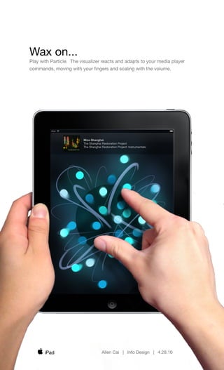 Wax on...
Play with Particle. The visualizer reacts and adapts to your media player
commands, moving with your ﬁngers and scaling with the volume.




                         Miss Shanghai
                         The Shanghai Restoration Project
                         The Shanghai Restoration Project: Instrumentals




       iPad                           Allen Cai | Info Design | 4.28.10
 