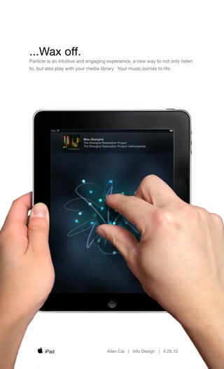 ...Wax off.
Particle is an intuitive and engaging experience, a new way to not only listen
to, but also play with your media library. Your music comes to life.




                         Miss Shanghai
                         The Shanghai Restoration Project
                         The Shanghai Restoration Project: Instrumentals




       iPad                               Allen Cai | Info Design | 4.28.10
 