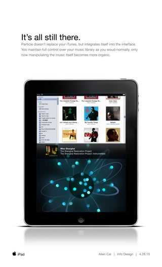 It’s all still there.
  Particle doesn’t replace your iTunes, but integrates itself into the interface.
  You maintain full control over your music library as you woud normally, only
  now manipulating the music itself becomes more organic.




                            Miss Shanghai
                            The Shanghai Restoration Project
                            The Shanghai Restoration Project: Instrumentals




iPad                                                               Allen Cai | Info Design | 4.28.10
 