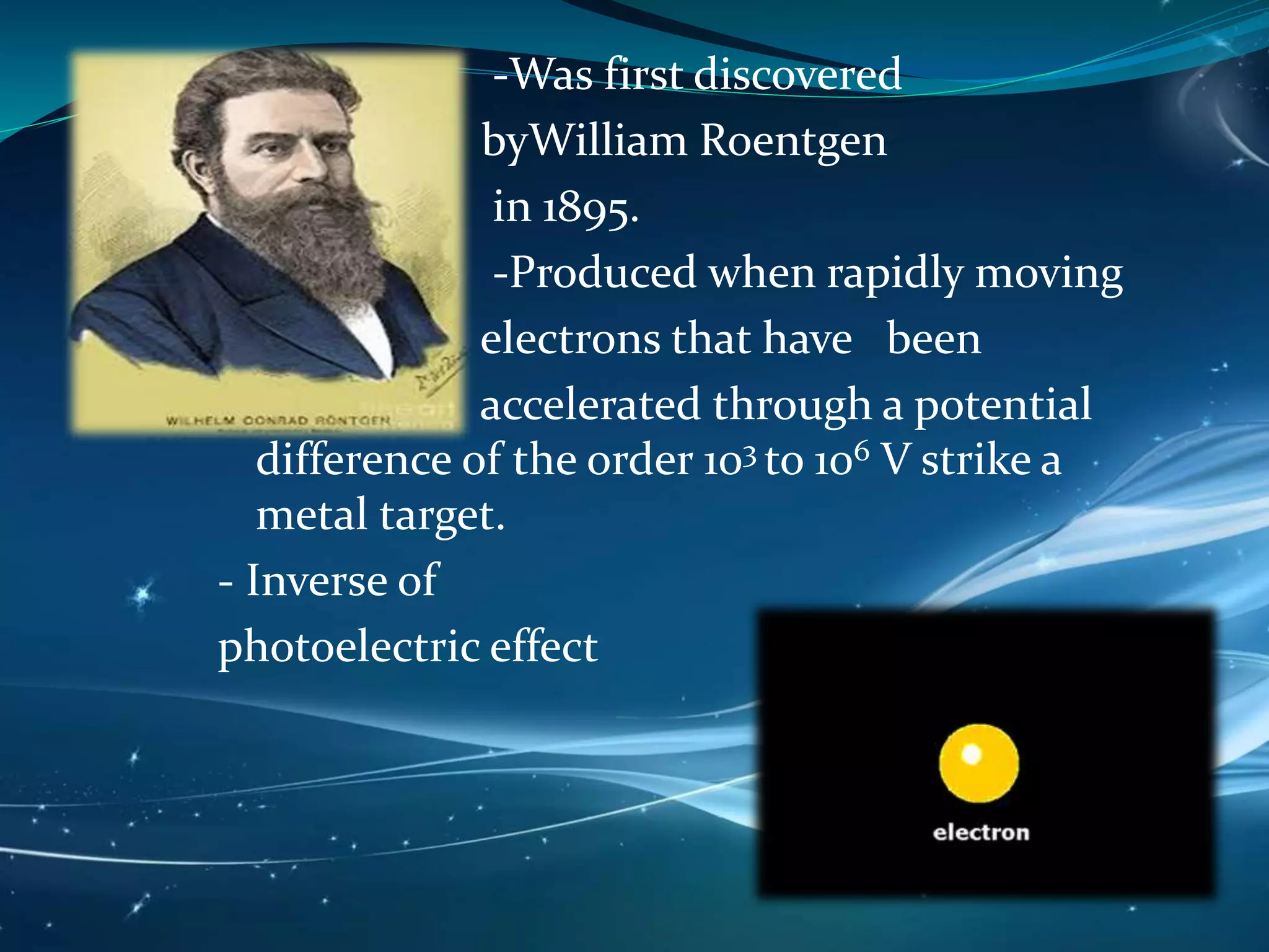 -Was first discovered
byWilliam Roentgen
in 1895.
-Produced when rapidly moving
electrons that have been
accelerated through a potential
difference of the order 103 to 106 V strike a
metal target.
- Inverse of
photoelectric effect
 