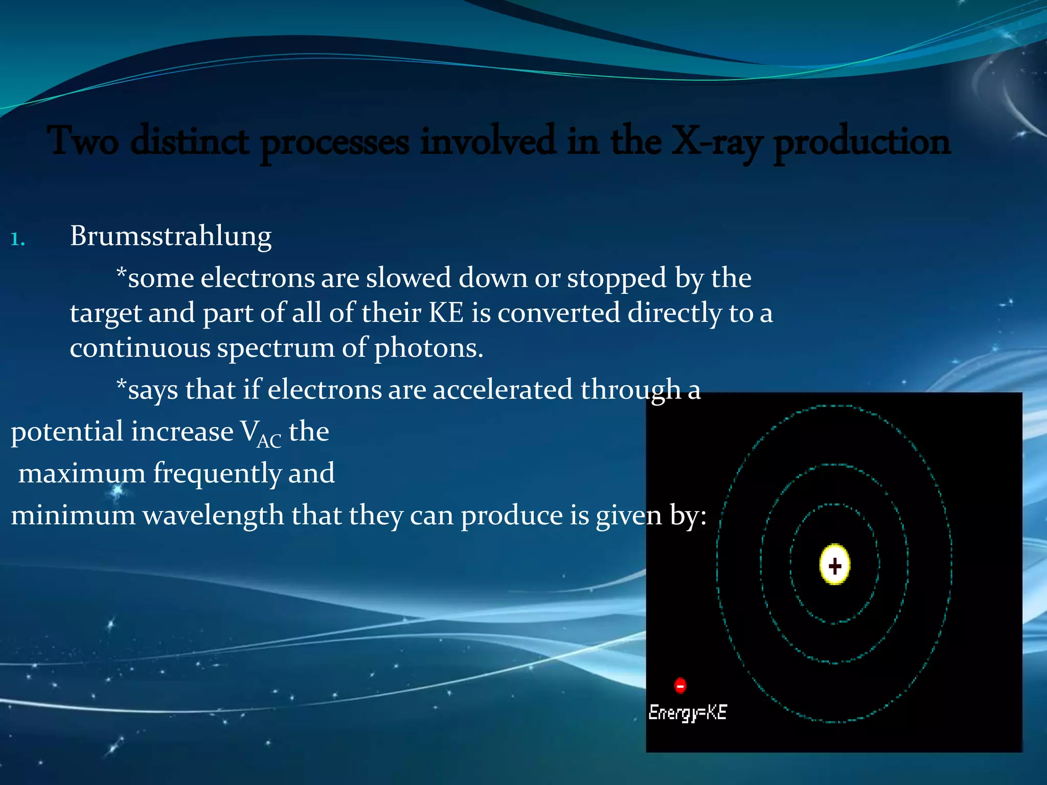 Two distinct processes involved in the X-ray production
1. Brumsstrahlung
*some electrons are slowed down or stopped by the
target and part of all of their KE is converted directly to a
continuous spectrum of photons.
*says that if electrons are accelerated through a
potential increase VAC the
maximum frequently and
minimum wavelength that they can produce is given by:
 