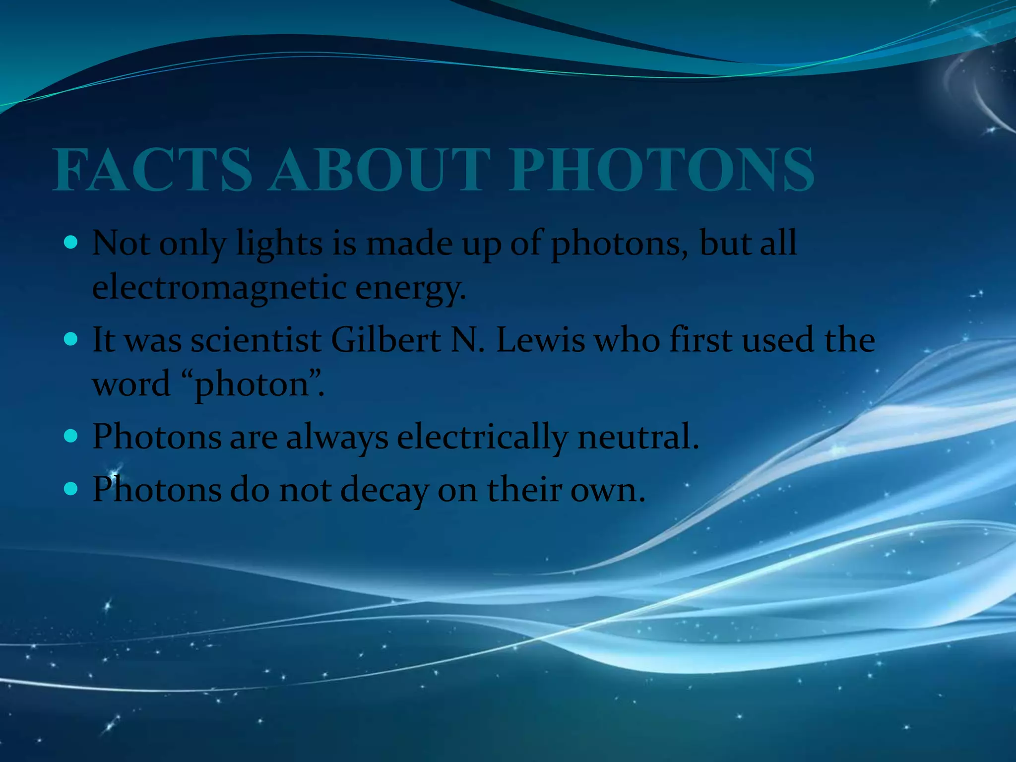 FACTS ABOUT PHOTONS
 Not only lights is made up of photons, but all
electromagnetic energy.
 It was scientist Gilbert N. Lewis who first used the
word “photon”.
 Photons are always electrically neutral.
 Photons do not decay on their own.
 