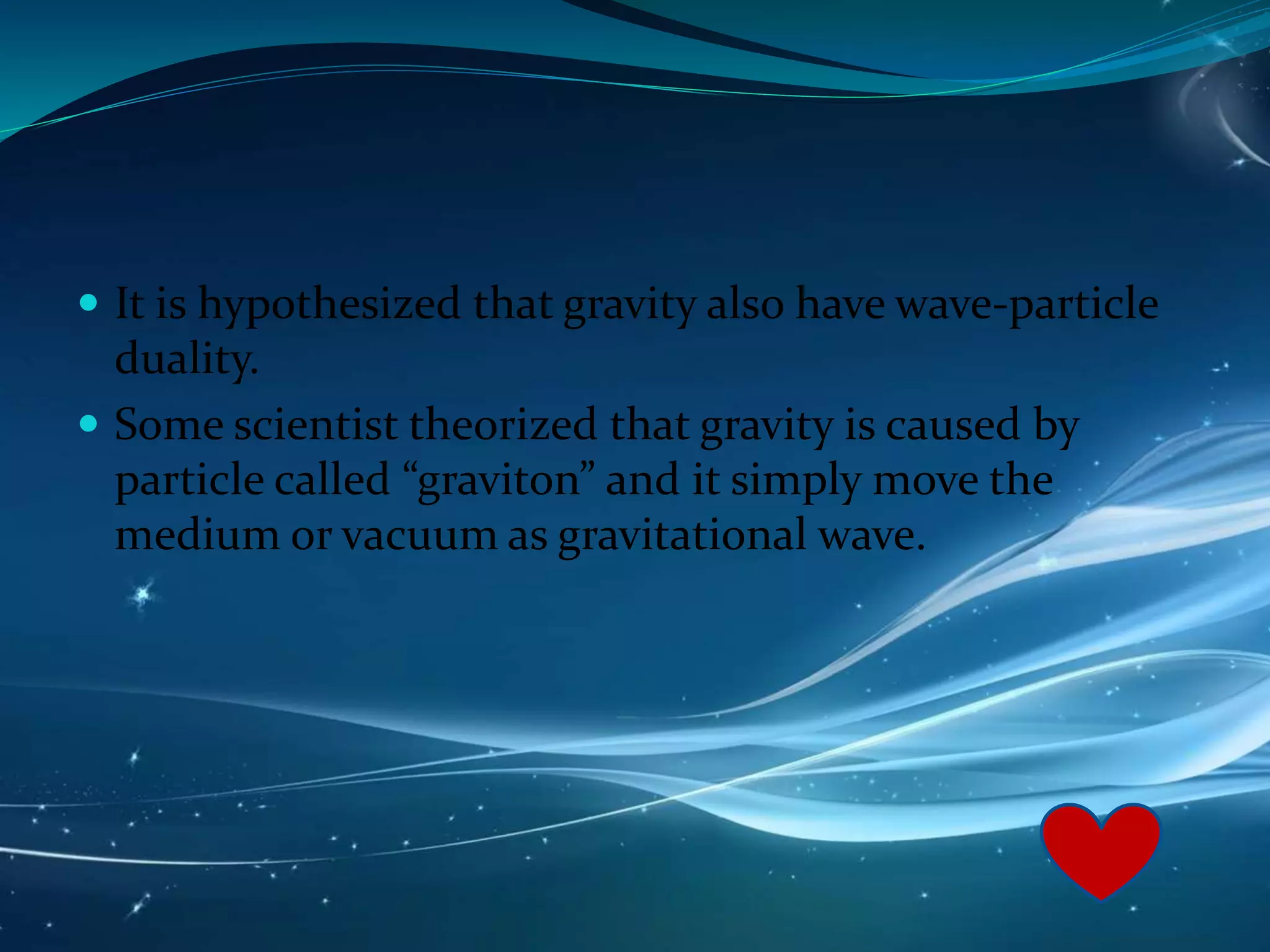  It is hypothesized that gravity also have wave-particle
duality.
 Some scientist theorized that gravity is caused by
particle called “graviton” and it simply move the
medium or vacuum as gravitational wave.
 