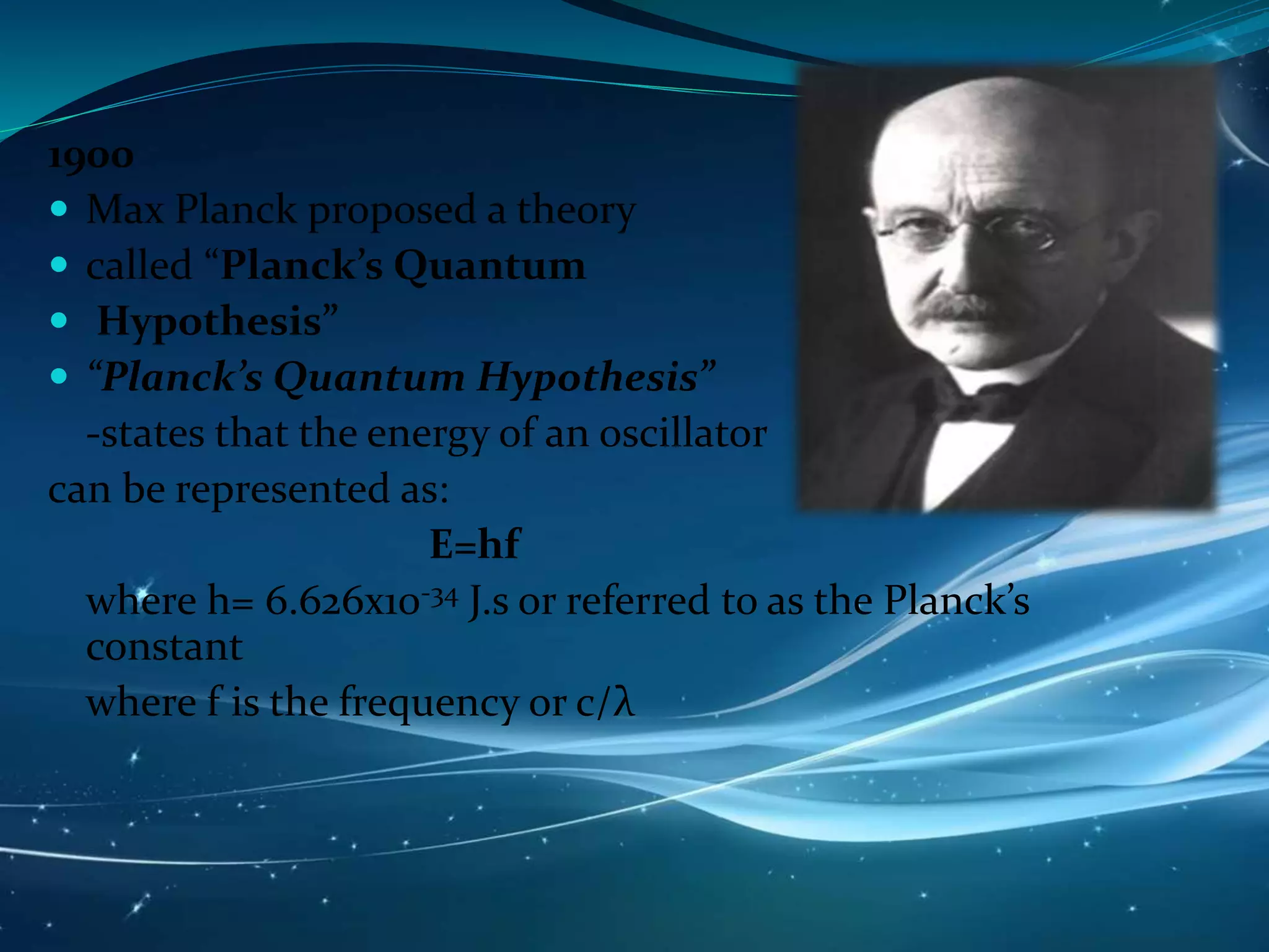 1900
 Max Planck proposed a theory
 called “Planck’s Quantum
 Hypothesis”
 “Planck’s Quantum Hypothesis”
-states that the energy of an oscillator
can be represented as:
E=hf
where h= 6.626x10-34 J.s or referred to as the Planck’s
constant
where f is the frequency or c/λ
 