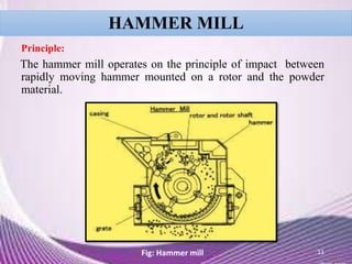 HAMMER MILL
Principle:
The hammer mill operates on the principle of impact between
rapidly moving hammer mounted on a rotor and the powder
material.
11Fig: Hammer mill
 