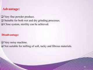  Very fine powder produce.
 Suitable for both wet and dry grinding processes.
 Close system, sterility can be achieved.
Disadvantage:
 Very noisy machine.
 Not suitable for milling of soft, tacky and fibrous materials.
15
Advantage:
 