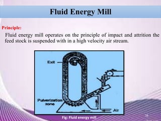 Fluid Energy Mill
Principle:
Fluid energy mill operates on the principle of impact and attrition the
feed stock is suspended with in a high velocity air stream.
16
Fig: Fluid energy mill
 