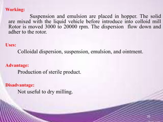 Working:
Suspension and emulsion are placed in hopper. The solid
are mixed with the liquid vehicle before introduce into colloid mill
Rotor is moved 3000 to 20000 rpm. The dispersion flow down and
adher to the rotor.
Uses:
Colloidal dispersion, suspension, emulsion, and ointment.
Advantage:
Production of sterile product.
Disadvantage:
Not useful to dry milling.
20
 