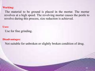 Working:
The material to be ground is placed in the mortar. The mortar
revolves at a high speed. The revolving mortar causes the pestle to
revolve during this process, size reduction is achieved.
Uses:
Use for fine grinding.
Disadvantages:
Not suitable for unbroken or slightly broken condition of drug.
24
 