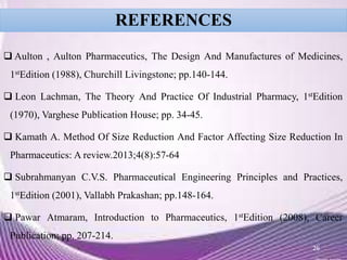 REFERENCES
 Aulton , Aulton Pharmaceutics, The Design And Manufactures of Medicines,
1stEdition (1988), Churchill Livingstone; pp.140-144.
 Leon Lachman, The Theory And Practice Of Industrial Pharmacy, 1stEdition
(1970), Varghese Publication House; pp. 34-45.
 Kamath A. Method Of Size Reduction And Factor Affecting Size Reduction In
Pharmaceutics: A review.2013;4(8):57-64
 Subrahmanyan C.V.S. Pharmaceutical Engineering Principles and Practices,
1stEdition (2001), Vallabh Prakashan; pp.148-164.
 Pawar Atmaram, Introduction to Pharmaceutics, 1stEdition (2008), Career
Publication; pp. 207-214.
26
 