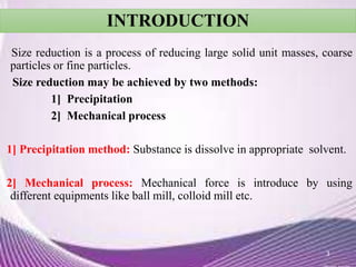 INTRODUCTION
Size reduction is a process of reducing large solid unit masses, coarse
particles or fine particles.
Size reduction may be achieved by two methods:
1] Precipitation
2] Mechanical process
1] Precipitation method: Substance is dissolve in appropriate solvent.
2] Mechanical process: Mechanical force is introduce by using
different equipments like ball mill, colloid mill etc.
3
 