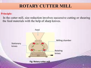ROTARY CUTTER MILL
Principle:
In the cutter mill, size reduction involves successive cutting or shearing
the feed materials with the help of sharp knives.
6
Feed
Milling chamber
Stationary
knives
Rotating
knives
Fig: Rotary cutter mill
 