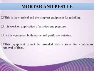 MORTAR AND PESTLE
 This is the classical and the simplest equipment for grinding.
 It is work on application of attrition and pressure.
 In this equipment both mortar and pestle are rotating.
 This equipment cannot be provided with a sieve for. continuous
removal of fines.
8
 