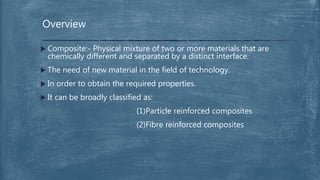  Composite:- Physical mixture of two or more materials that are
chemically different and separated by a distinct interface.
 The need of new material in the field of technology.
 In order to obtain the required properties.
 It can be broadly classified as:
(1)Particle reinforced composites
(2)Fibre reinforced composites
Overview
 