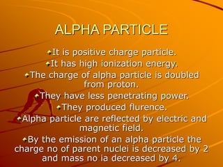 ALPHA PARTICLE 
It is positive charge particle. 
It has high ionization energy. 
The charge of alpha particle is doubled 
from proton. 
They have less penetrating power. 
They produced flurence. 
Alpha particle are reflected by electric and 
magnetic field. 
By the emission of an alpha particle the 
charge no of parent nuclei is decreased by 2 
and mass no ia decreased by 4. 
 