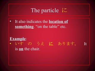 The particle  に It also indicates the  location of something . “on the table” etc. Example : いす　の　うえ　 に 　あります。　 It is  on  the chair. 