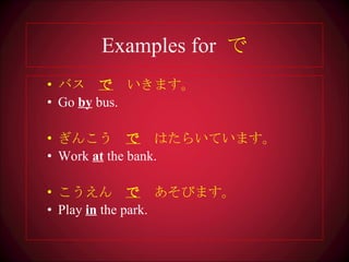 Examples for  で バス　 で 　いきます 。 Go  by  bus. ぎんこう　 で 　はたらいています。 Work  at  the bank. こうえん　 で 　あそびます。 Play  in  the park. 