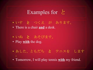 Examples for  と いす　 と 　つくえ　が　あります。 There is a chair  and  a desk. いぬ　 と 　あそびます 。 Play  with  the dog. あした、ともだち　 と 　テニスを　します。 Tomorrow, I will play tennis  with  my friend. 