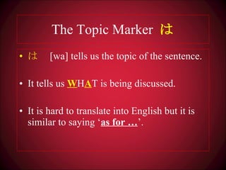 The Topic Marker  は は 　 [wa] tells us the topic of the sentence. It tells us  W H A T is being discussed. It is hard to translate into English but it is similar to saying ‘ as for … ’. 