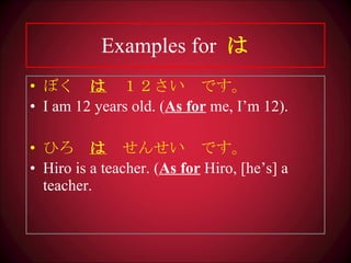 Examples for   は ぼく　 は 　１２さい　です。 I am 12 years old. ( As for  me, I’m 12). ひろ　 は 　せんせい　です。 Hiro is a teacher. ( As for  Hiro, [he’s] a teacher. 