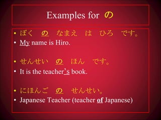 Examples for  の ぼく　 の 　なまえ　は　ひろ　です。 My  name is Hiro. せんせい　 の 　ほん　です。 It is the teacher ’s  book. にほんご　 の 　 せんせい。 Japanese Teacher (teacher  of  Japanese) 