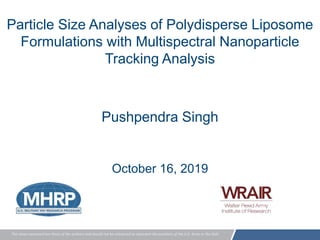 The views expressed are those of the authors and should not be construed to represent the positions of the U.S. Army or the DoD.
Particle Size Analyses of Polydisperse Liposome
Formulations with Multispectral Nanoparticle
Tracking Analysis
Pushpendra Singh
October 16, 2019
 