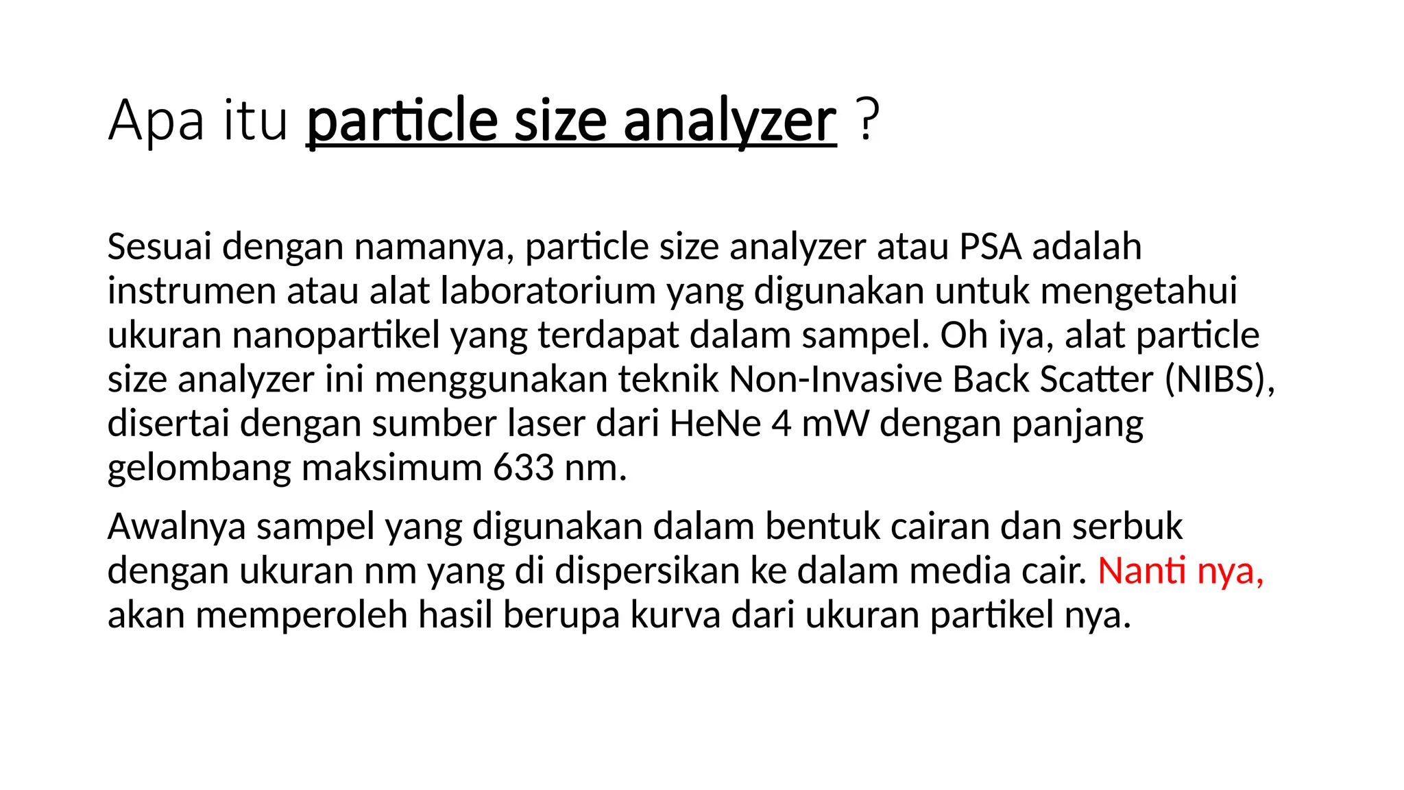 Apa itu particle size analyzer ?
Sesuai dengan namanya, particle size analyzer atau PSA adalah
instrumen atau alat laboratorium yang digunakan untuk mengetahui
ukuran nanopartikel yang terdapat dalam sampel. Oh iya, alat particle
size analyzer ini menggunakan teknik Non-Invasive Back Scatter (NIBS),
disertai dengan sumber laser dari HeNe 4 mW dengan panjang
gelombang maksimum 633 nm.
Awalnya sampel yang digunakan dalam bentuk cairan dan serbuk
dengan ukuran nm yang di dispersikan ke dalam media cair. Nanti nya,
akan memperoleh hasil berupa kurva dari ukuran partikel nya.
 