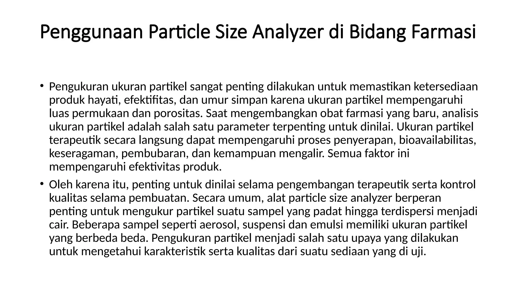Penggunaan Particle Size Analyzer di Bidang Farmasi
• Pengukuran ukuran partikel sangat penting dilakukan untuk memastikan ketersediaan
produk hayati, efektifitas, dan umur simpan karena ukuran partikel mempengaruhi
luas permukaan dan porositas. Saat mengembangkan obat farmasi yang baru, analisis
ukuran partikel adalah salah satu parameter terpenting untuk dinilai. Ukuran partikel
terapeutik secara langsung dapat mempengaruhi proses penyerapan, bioavailabilitas,
keseragaman, pembubaran, dan kemampuan mengalir. Semua faktor ini
mempengaruhi efektivitas produk.
• Oleh karena itu, penting untuk dinilai selama pengembangan terapeutik serta kontrol
kualitas selama pembuatan. Secara umum, alat particle size analyzer berperan
penting untuk mengukur partikel suatu sampel yang padat hingga terdispersi menjadi
cair. Beberapa sampel seperti aerosol, suspensi dan emulsi memiliki ukuran partikel
yang berbeda beda. Pengukuran partikel menjadi salah satu upaya yang dilakukan
untuk mengetahui karakteristik serta kualitas dari suatu sediaan yang di uji.
 