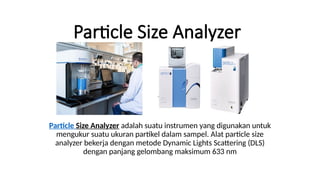 Particle Size Analyzer
Particle Size Analyzer adalah suatu instrumen yang digunakan untuk
mengukur suatu ukuran partikel dalam sampel. Alat particle size
analyzer bekerja dengan metode Dynamic Lights Scattering (DLS)
dengan panjang gelombang maksimum 633 nm
 