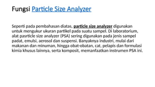 Fungsi Particle Size Analyzer
Seperti pada pembahasan diatas, particle size analyzer digunakan
untuk mengukur ukuran partikel pada suatu sampel. Di laboratorium,
alat pasrticle size analyzer (PSA) sering digunakan pada jenis sampel
padat, emulsi, aerosol dan suspensi. Banyaknya industri, mulai dari
makanan dan minuman, hingga obat-obatan, cat, pelapis dan formulasi
kimia khusus lainnya, serta komposit, memanfaatkan instrumen PSA ini.
 