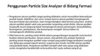 Penggunaan Particle Size Analyzer di Bidang Farmasi
• Pengukuran ukuran partikel sangat penting dilakukan untuk memastikan ketersediaan
produk hayati, efektifitas, dan umur simpan karena ukuran partikel mempengaruhi
luas permukaan dan porositas. Saat mengembangkan obat farmasi yang baru, analisis
ukuran partikel adalah salah satu parameter terpenting untuk dinilai. Ukuran partikel
terapeutik secara langsung dapat mempengaruhi proses penyerapan, bioavailabilitas,
keseragaman, pembubaran, dan kemampuan mengalir. Semua faktor ini
mempengaruhi efektivitas produk.
• Oleh karena itu, penting untuk dinilai selama pengembangan terapeutik serta kontrol
kualitas selama pembuatan. Secara umum, alat particle size analyzer berperan
penting untuk mengukur partikel suatu sampel yang padat hingga terdispersi menjadi
cair. Beberapa sampel seperti aerosol, suspensi dan emulsi memiliki ukuran partikel
yang berbeda beda. Pengukuran partikel menjadi salah satu upaya yang dilakukan
untuk mengetahui karakteristik serta kualitas dari suatu sediaan yang di uji.
 
