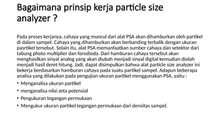 Bagaimana prinsip kerja particle size
analyzer ?
Pada proses kerjanya, cahaya yang muncul dari alat PSA akan dihamburkan oleh partikel
di dalam sampel. Cahaya yang dihamburkan akan berbanding terbalik dengan ukuran
pasrtikel tersebut. Selain itu, alat PSA memanfaatkan sumber cahaya dan setektor dari
tabung photo multiplier dan forodioda. Dari hamburan cahaya tersebut akan
menghasilkan sinyal analog yang akan diubah menjadi sinyal digital kemudian diolah
menjadi hasil deret hitung. Jadi, dapat disimpulkan bahwa alat particle size analyzer ini
bekerja berdasarkan hamburan cahaya pada suatu partikel sampel. Adapun beberapa
analisa yang dilakukan pada pengujian ukuran partikel menggunakan PSA, yaitu :
• Menganalisa ukuran partikel
• menganalisa nilai zeta potensial
• Pengukuran tegangan permukaan
• Mengukur ukuran partikel tegangan permukaan dari densitas sampel.
 