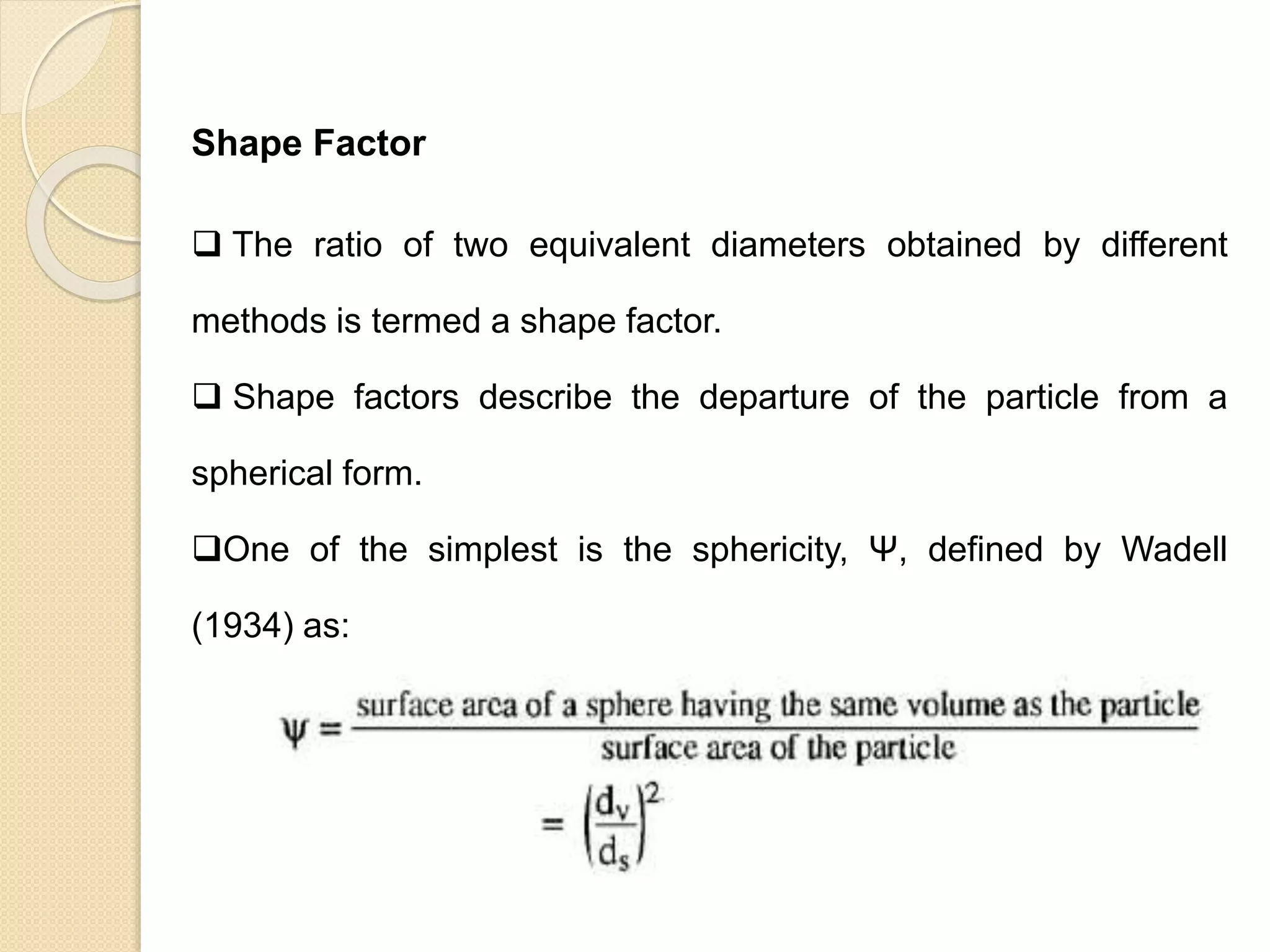 Particle Size Distribution
Shape Factor
 The ratio of two equivalent diameters obtained by different
methods is termed a shape factor.
 Shape factors describe the departure of the particle from a
spherical form.
One of the simplest is the sphericity, Ψ, defined by Wadell
(1934) as:
 