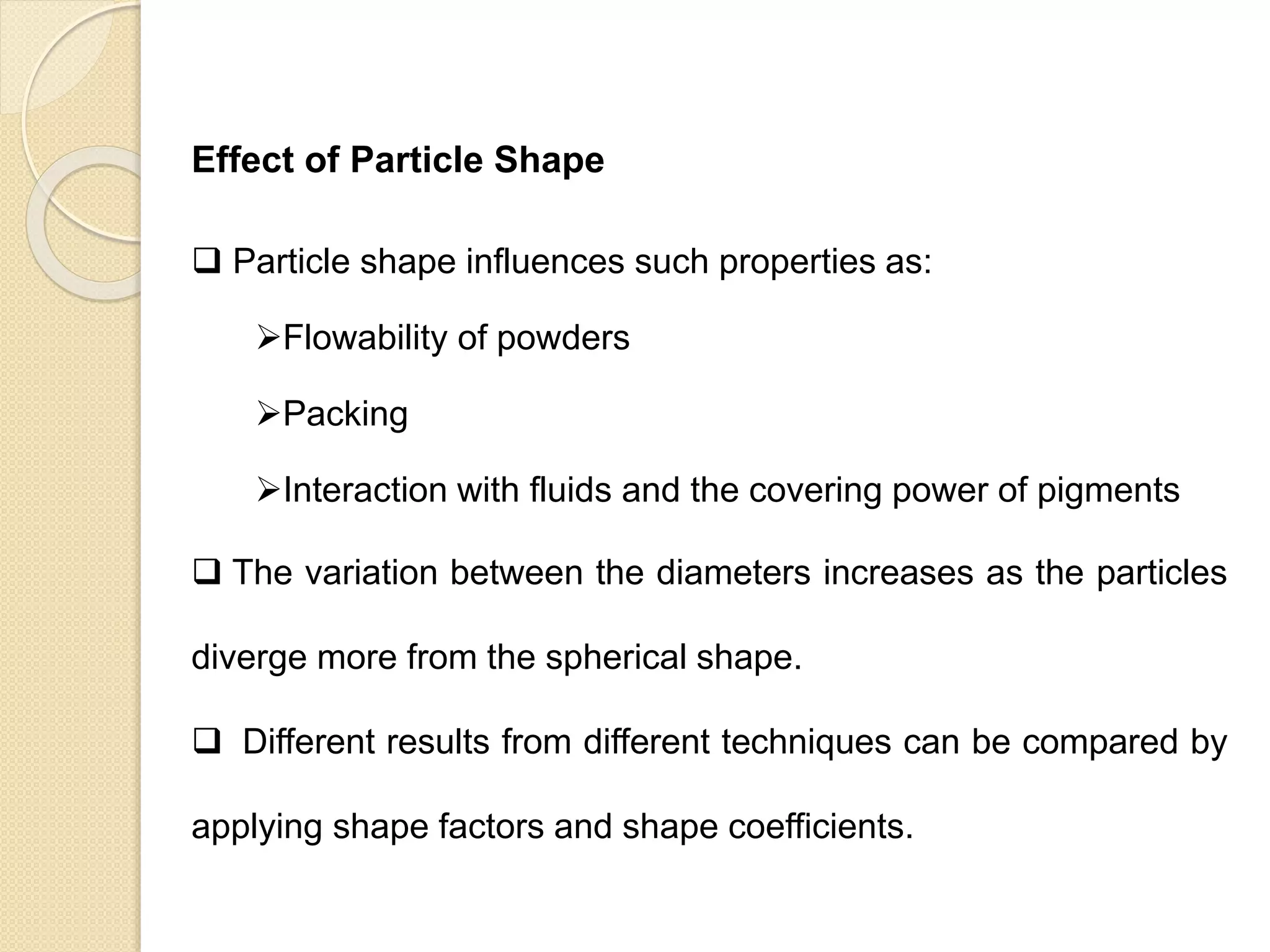 Particle Size Distribution
Effect of Particle Shape
 Particle shape influences such properties as:
Flowability of powders
Packing
Interaction with fluids and the covering power of pigments
 The variation between the diameters increases as the particles
diverge more from the spherical shape.
 Different results from different techniques can be compared by
applying shape factors and shape coefficients.
 