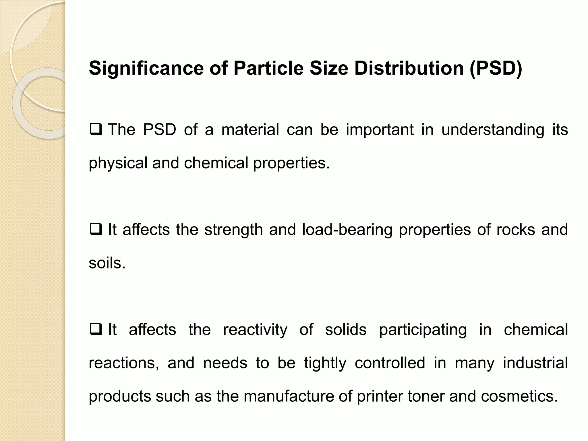 Particle Size Distribution
Significance of Particle Size Distribution (PSD)
 The PSD of a material can be important in understanding its
physical and chemical properties.
 It affects the strength and load-bearing properties of rocks and
soils.
 It affects the reactivity of solids participating in chemical
reactions, and needs to be tightly controlled in many industrial
products such as the manufacture of printer toner and cosmetics.
 