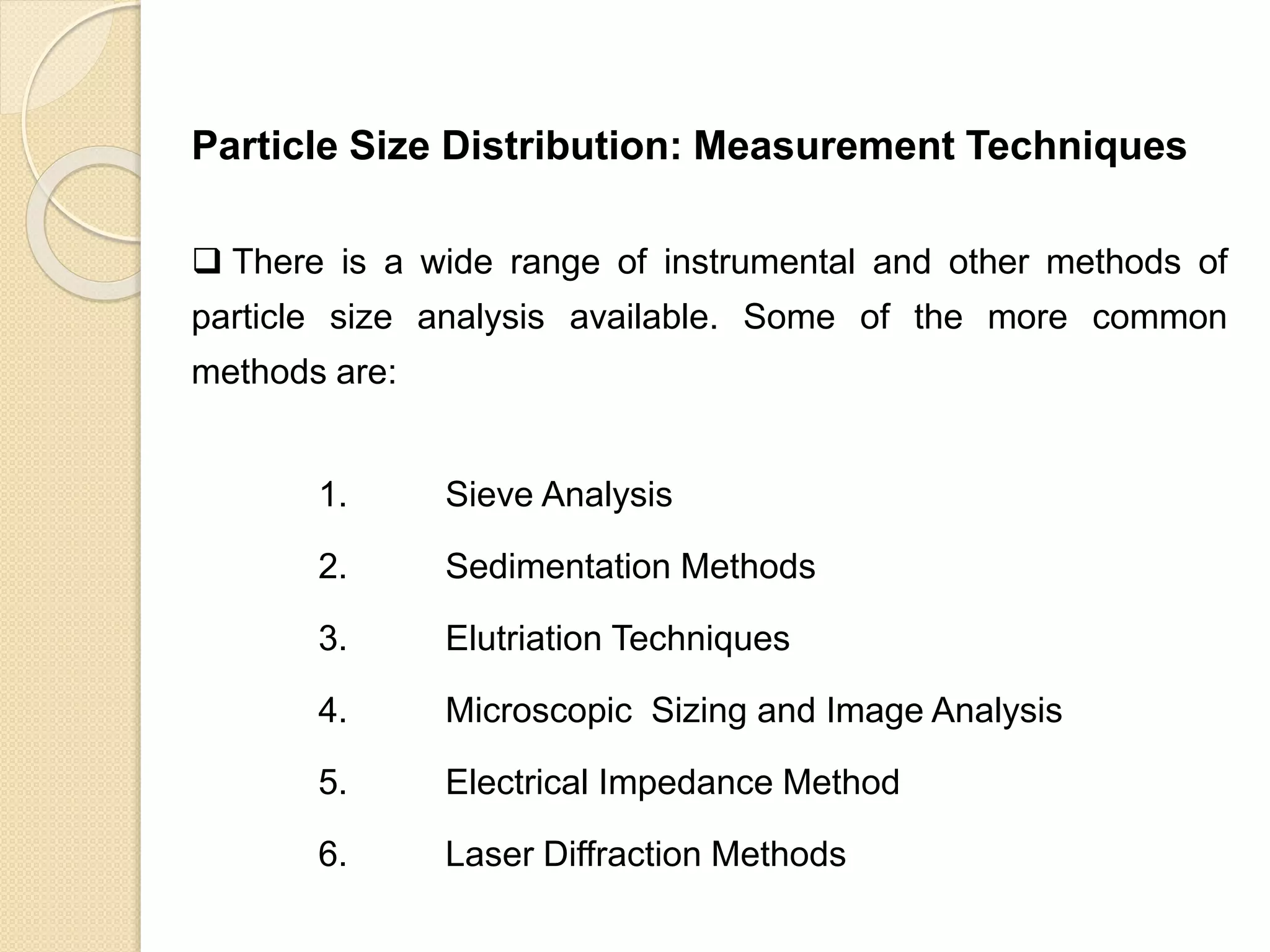 Particle Size Distribution
Particle Size Distribution: Measurement Techniques
 There is a wide range of instrumental and other methods of
particle size analysis available. Some of the more common
methods are:
1. Sieve Analysis
2. Sedimentation Methods
3. Elutriation Techniques
4. Microscopic Sizing and Image Analysis
5. Electrical Impedance Method
6. Laser Diffraction Methods
 