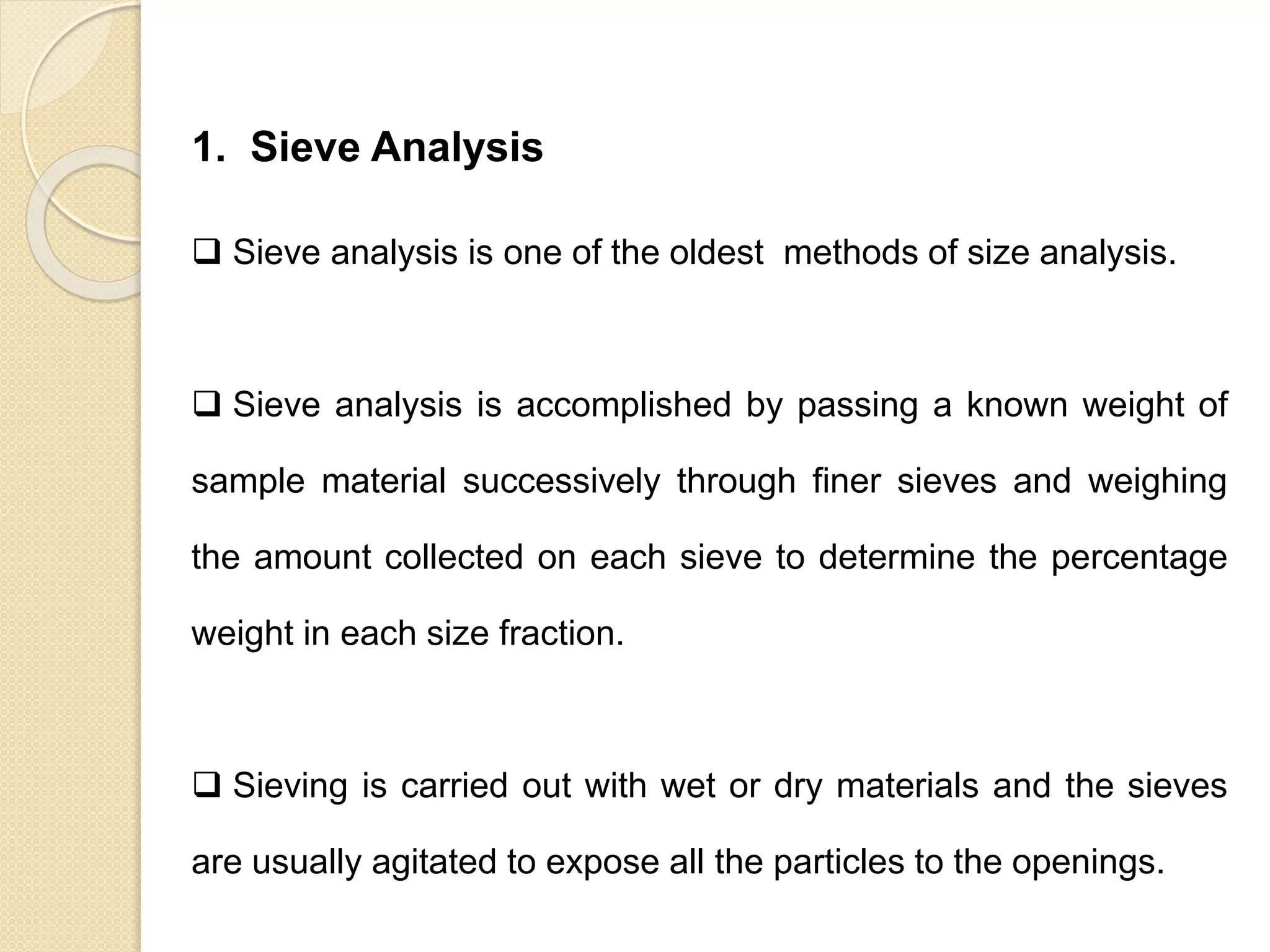 Particle Size Distribution
1. Sieve Analysis
 Sieve analysis is one of the oldest methods of size analysis.
 Sieve analysis is accomplished by passing a known weight of
sample material successively through finer sieves and weighing
the amount collected on each sieve to determine the percentage
weight in each size fraction.
 Sieving is carried out with wet or dry materials and the sieves
are usually agitated to expose all the particles to the openings.
 