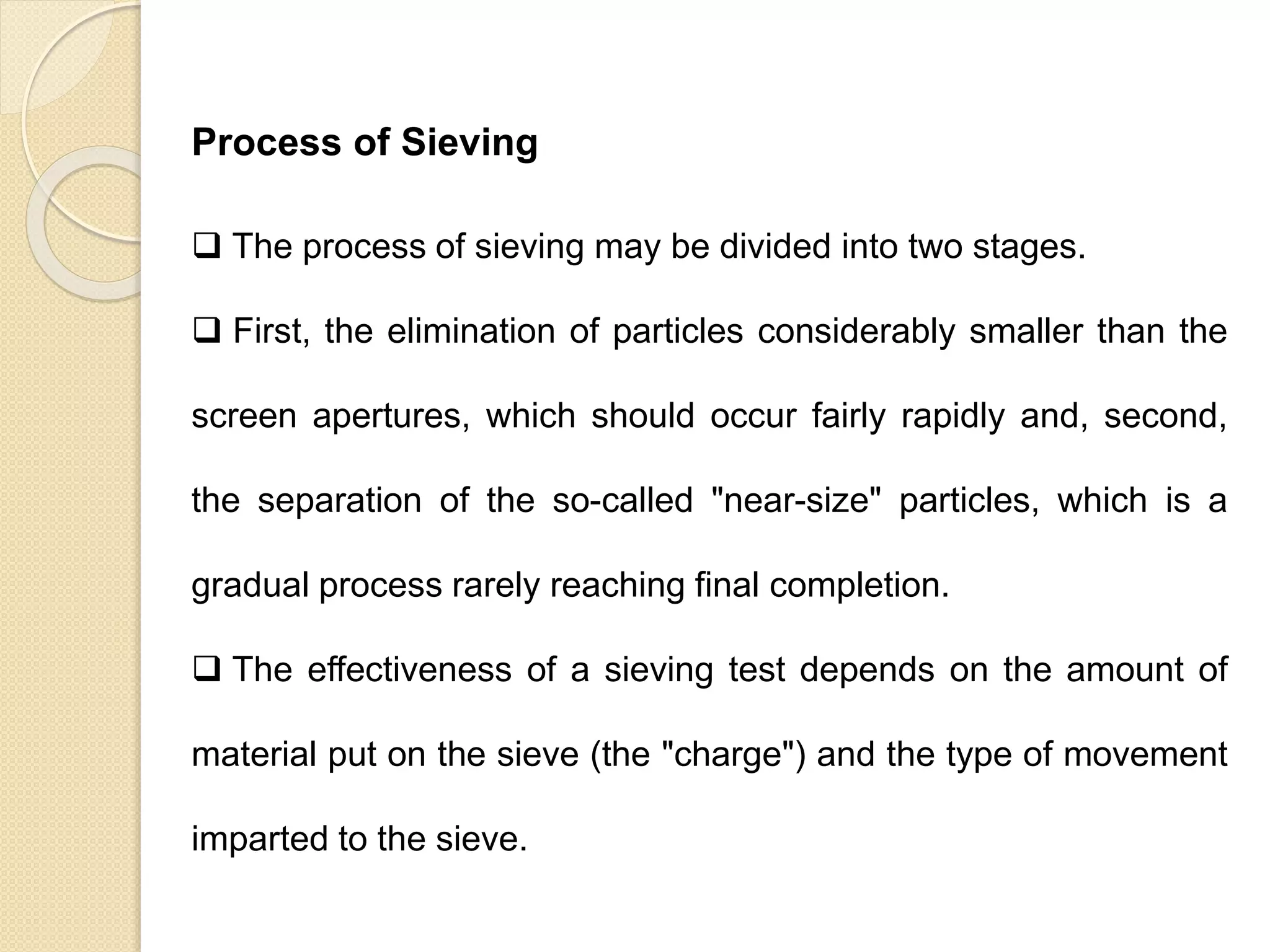 Particle Size Distribution
Process of Sieving
 The process of sieving may be divided into two stages.
 First, the elimination of particles considerably smaller than the
screen apertures, which should occur fairly rapidly and, second,
the separation of the so-called "near-size" particles, which is a
gradual process rarely reaching final completion.
 The effectiveness of a sieving test depends on the amount of
material put on the sieve (the "charge") and the type of movement
imparted to the sieve.
 