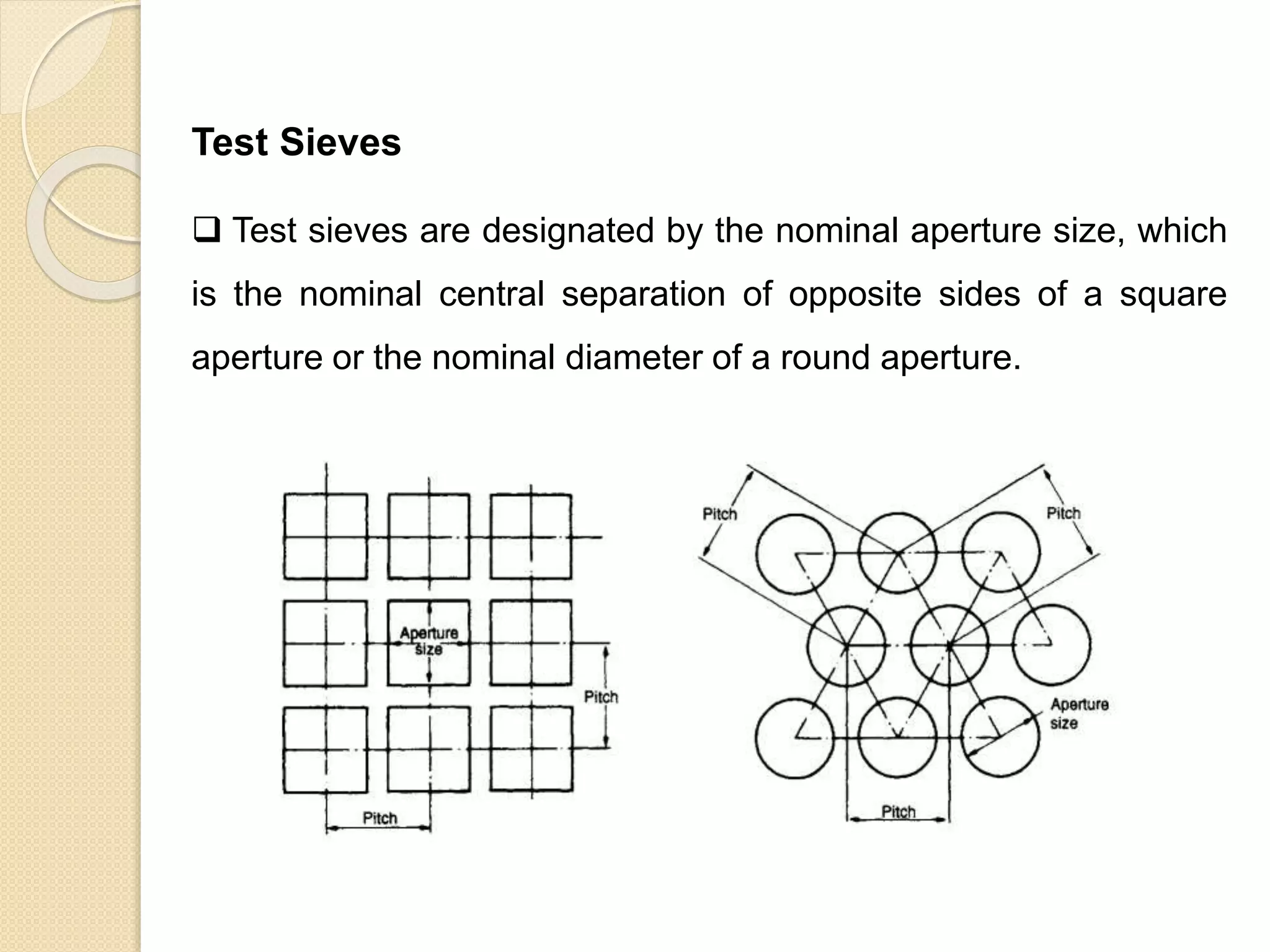 Particle Size Distribution
Test Sieves
 Test sieves are designated by the nominal aperture size, which
is the nominal central separation of opposite sides of a square
aperture or the nominal diameter of a round aperture.
 