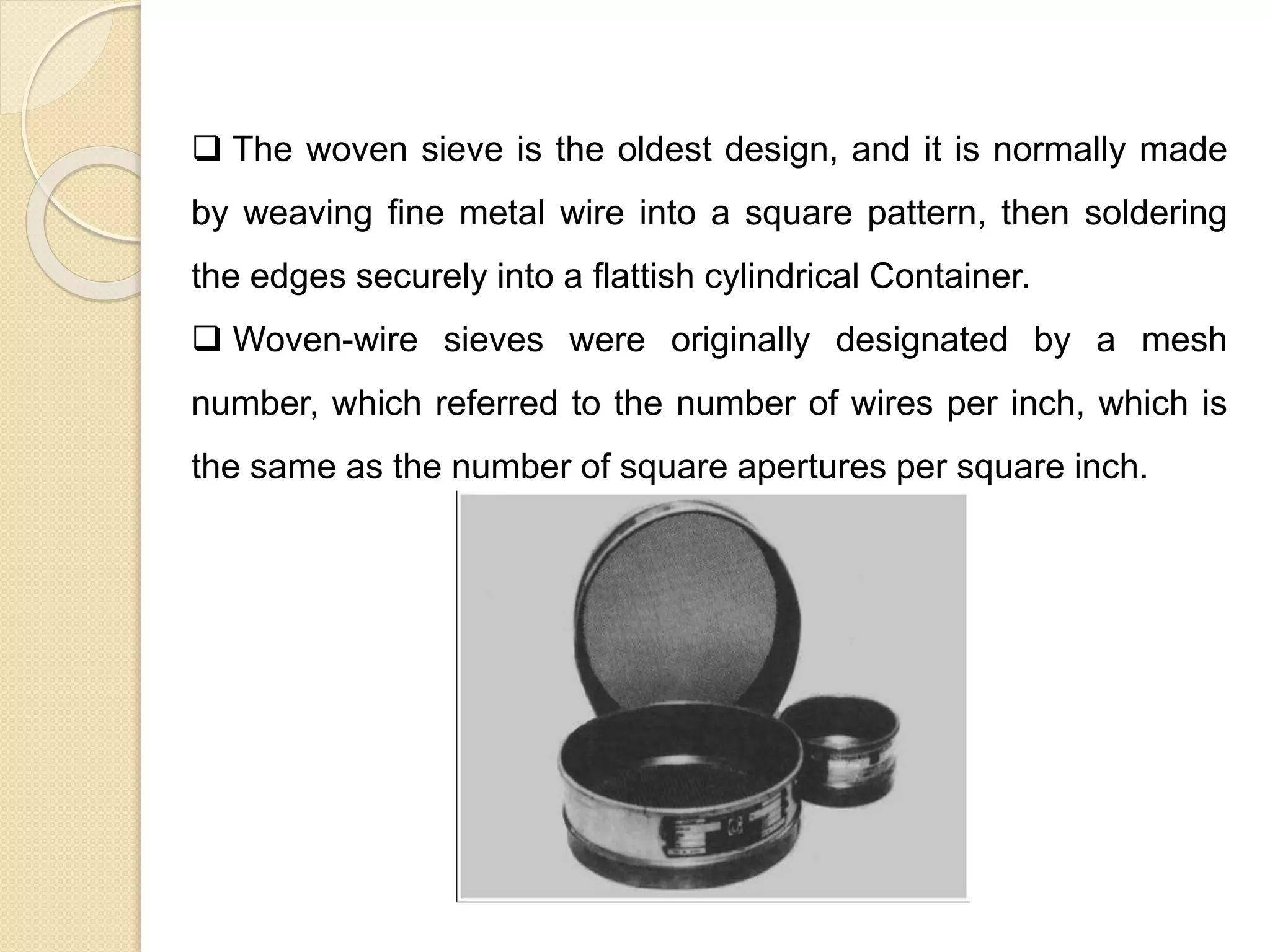 Particle Size Distribution
 The woven sieve is the oldest design, and it is normally made
by weaving fine metal wire into a square pattern, then soldering
the edges securely into a flattish cylindrical Container.
 Woven-wire sieves were originally designated by a mesh
number, which referred to the number of wires per inch, which is
the same as the number of square apertures per square inch.
 