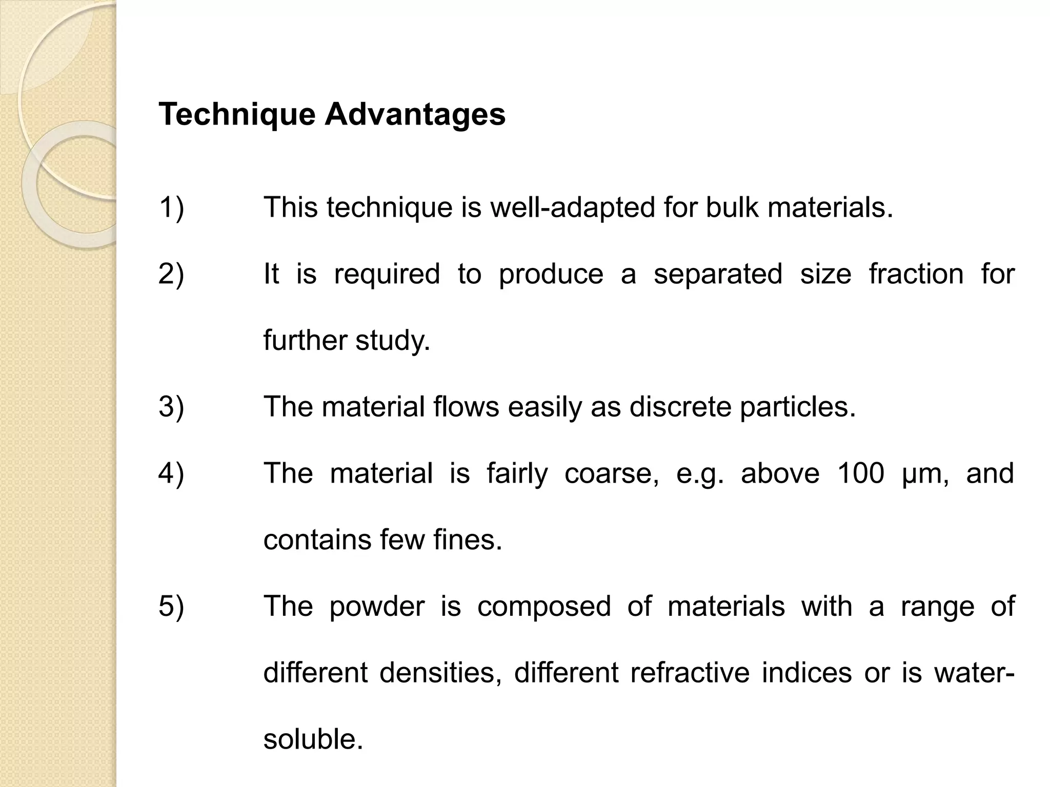 Particle Size Distribution
Technique Advantages
1) This technique is well-adapted for bulk materials.
2) It is required to produce a separated size fraction for
further study.
3) The material flows easily as discrete particles.
4) The material is fairly coarse, e.g. above 100 μm, and
contains few fines.
5) The powder is composed of materials with a range of
different densities, different refractive indices or is water-
soluble.
 