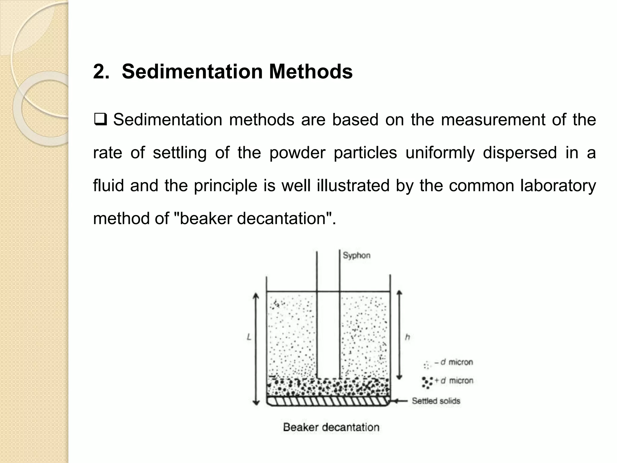 Particle Size Distribution
2. Sedimentation Methods
 Sedimentation methods are based on the measurement of the
rate of settling of the powder particles uniformly dispersed in a
fluid and the principle is well illustrated by the common laboratory
method of "beaker decantation".
 