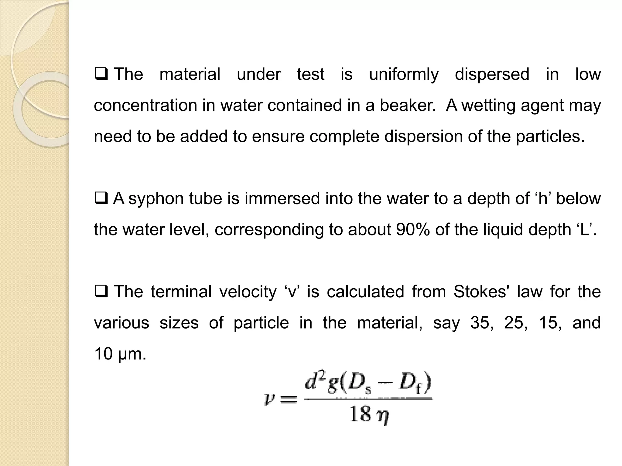 Particle Size Distribution
 The material under test is uniformly dispersed in low
concentration in water contained in a beaker. A wetting agent may
need to be added to ensure complete dispersion of the particles.
 A syphon tube is immersed into the water to a depth of ‘h’ below
the water level, corresponding to about 90% of the liquid depth ‘L’.
 The terminal velocity ‘v’ is calculated from Stokes' law for the
various sizes of particle in the material, say 35, 25, 15, and
10 μm.
 