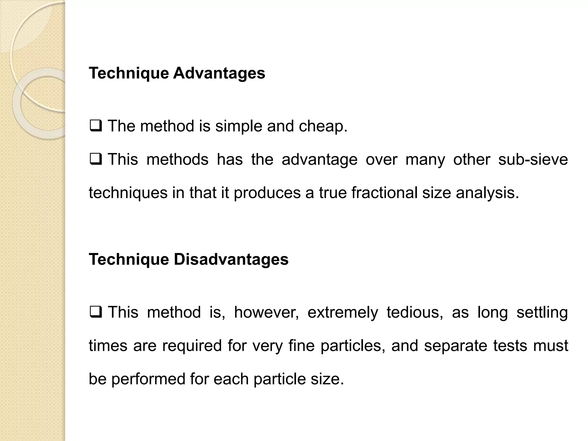 Particle Size Distribution
Technique Advantages
 The method is simple and cheap.
 This methods has the advantage over many other sub-sieve
techniques in that it produces a true fractional size analysis.
Technique Disadvantages
 This method is, however, extremely tedious, as long settling
times are required for very fine particles, and separate tests must
be performed for each particle size.
 