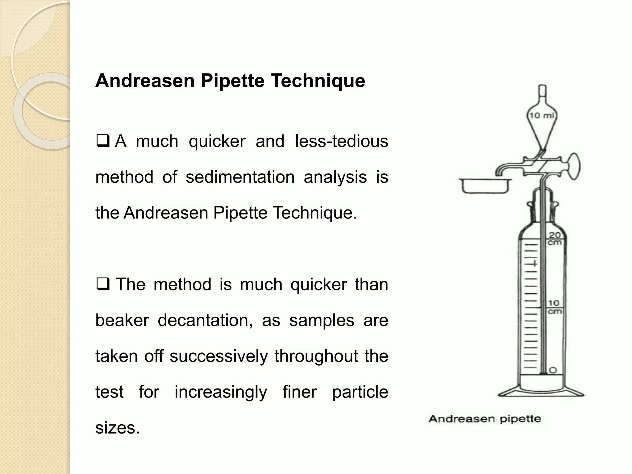 Particle Size Distribution
Andreasen Pipette Technique
 A much quicker and less-tedious
method of sedimentation analysis is
the Andreasen Pipette Technique.
 The method is much quicker than
beaker decantation, as samples are
taken off successively throughout the
test for increasingly finer particle
sizes.
 