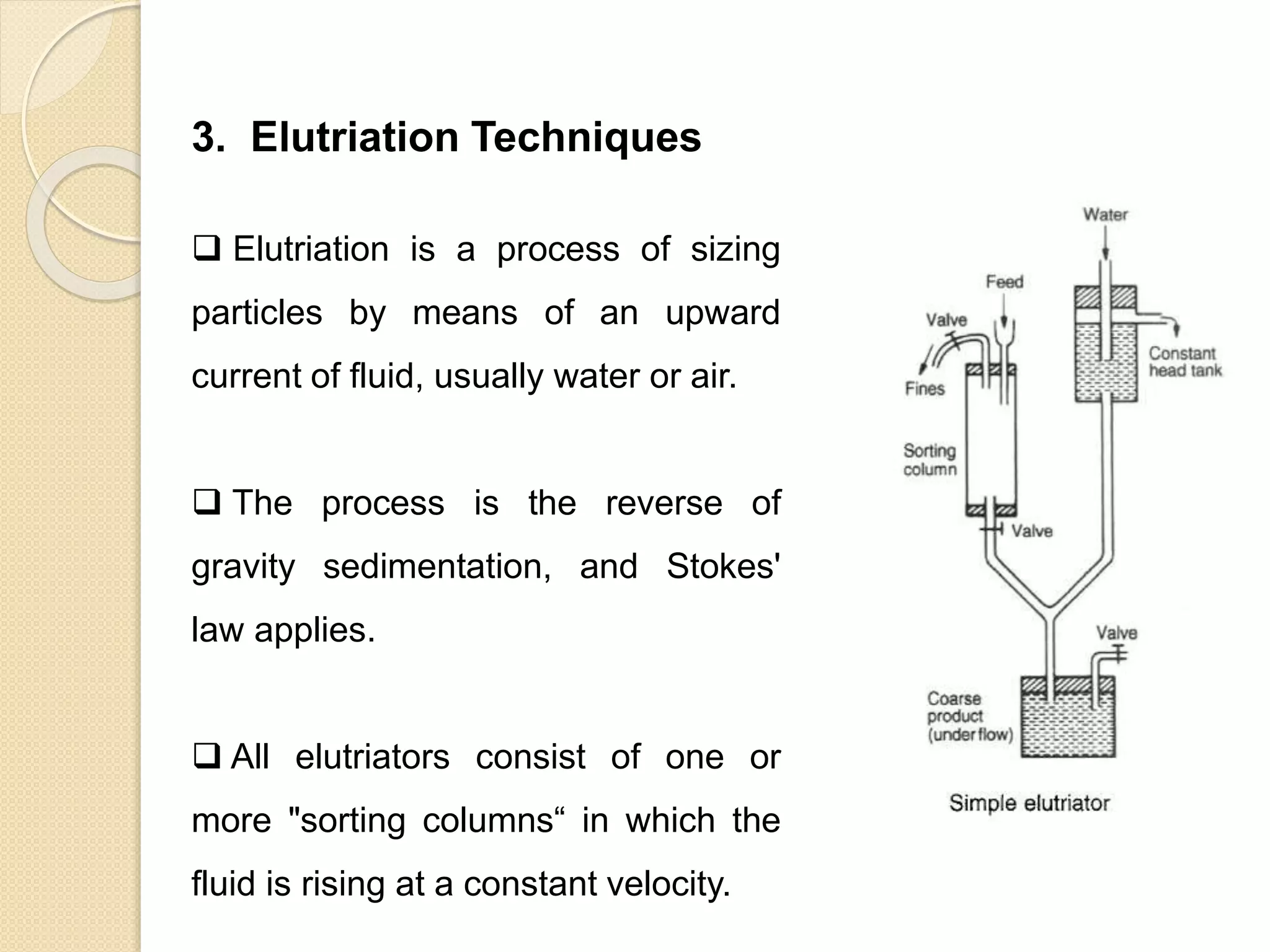 Particle Size Distribution
3. Elutriation Techniques
 Elutriation is a process of sizing
particles by means of an upward
current of fluid, usually water or air.
 The process is the reverse of
gravity sedimentation, and Stokes'
law applies.
 All elutriators consist of one or
more "sorting columns“ in which the
fluid is rising at a constant velocity.
 